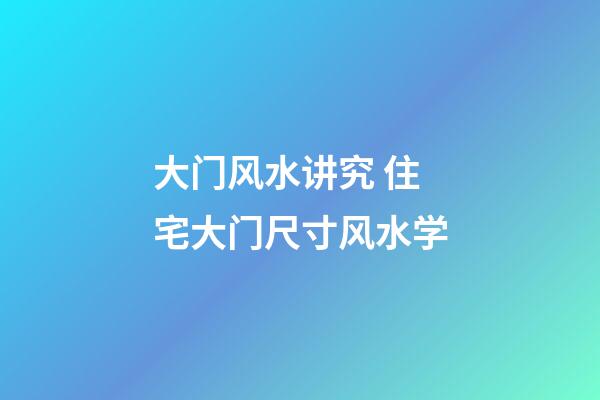 大门风水讲究 住宅大门尺寸风水学